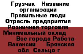 Грузчик › Название организации ­ Правильные люди › Отрасль предприятия ­ Розничная торговля › Минимальный оклад ­ 30 000 - Все города Работа » Вакансии   . Брянская обл.,Сельцо г.